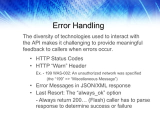 Error Handling HTTP Status Codes HTTP “Warn” Header Ex. - 199 WAS-002: An unauthorized network was specified (the “199” => “Miscellaneous Message”) Error Messages in JSON/XML response Last Resort: The “always_ok” option - Always return 200… (Flash) caller has to parse response to determine success or failure The diversity of technologies used to interact with the API makes it challenging to provide meaningful feedback to callers when errors occur.  