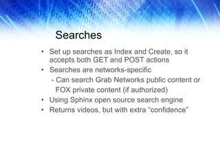 Searches Set up searches as Index and Create, so it accepts both GET and POST actions Searches are networks-specific - Can search Grab Networks public content or FOX private content (if authorized) Using Sphinx open source search engine Returns videos, but with extra “confidence” 