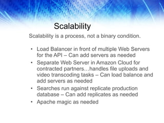 Scalability Load Balancer in front of multiple Web Servers for the API – Can add servers as needed Separate Web Server in Amazon Cloud for contracted partners…handles file uploads and video transcoding tasks – Can load balance and add servers as needed Searches run against replicate production database – Can add replicates as needed Apache magic as needed Scalability is a process, not a binary condition. 