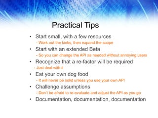 Practical Tips Start small, with a few resources - Work out the kinks, then expand the scope Start with an extended Beta - So you can change the API as needed without annoying users Recognize that a re-factor will be required - Just deal with it Eat your own dog food - It will never be solid unless you use your own API Challenge assumptions - Don’t be afraid to re-evaluate and adjust the API as you go Documentation, documentation, documentation 