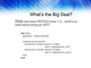 What’s the Big Deal? Rails  has been RESTful since 1.2…what’s so hard about doing an API?  def  index @videos = Video.find(:all) respond_to do |wants| wants.xml { render :layout => false, :xml => @videos.to_xml } wants.json { render :layout => false, :json => @videos.to_json } end end 