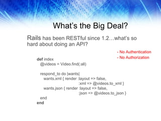 What’s the Big Deal? Rails  has been RESTful since 1.2…what’s so hard about doing an API?  def  index @videos = Video.find(:all) respond_to do |wants| wants.xml { render :layout => false, :xml => @videos.to_xml } wants.json { render :layout => false, :json => @videos.to_json } end end - No Authentication - No Authorization 