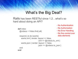 What’s the Big Deal? Rails  has been RESTful since 1.2…what’s so hard about doing an API?  def  index @videos = Video.find(:all) respond_to do |wants| wants.xml { render :layout => false, :xml => @videos.to_xml } wants.json { render :layout => false, :json => @videos.to_json } end end - No Authentication - No Authorization - No Error Handling No fine control over data elements 