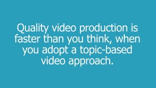 Quality video production is
faster than you think, when
you adopt a topic-based
video approach.