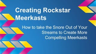 Creating Rockstar
Meerkasts
How to take the Snore Out of Your
Streams to Create More
Compelling Meerkasts
 
