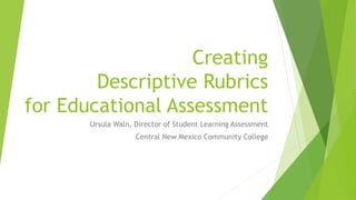Creating
Descriptive Rubrics
for Educational Assessment
Ursula Waln, Director of Student Learning Assessment
Central New Mexico Community College
 