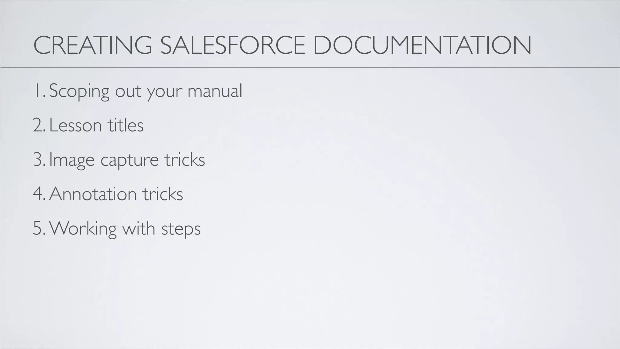 CREATING SALESFORCE DOCUMENTATION
1. Scoping out your manual
2. Lesson titles
3. Image capture tricks
4. Annotation tricks
5. Working with steps
 