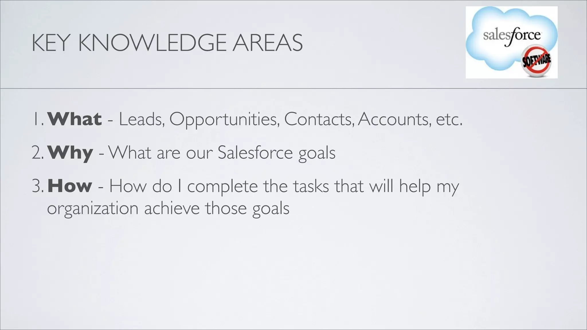 KEY KNOWLEDGE AREAS


1. What - Leads, Opportunities, Contacts, Accounts, etc.
2. Why - What are our Salesforce goals
3. How - How do I complete the tasks that will help my
   organization achieve those goals
 
