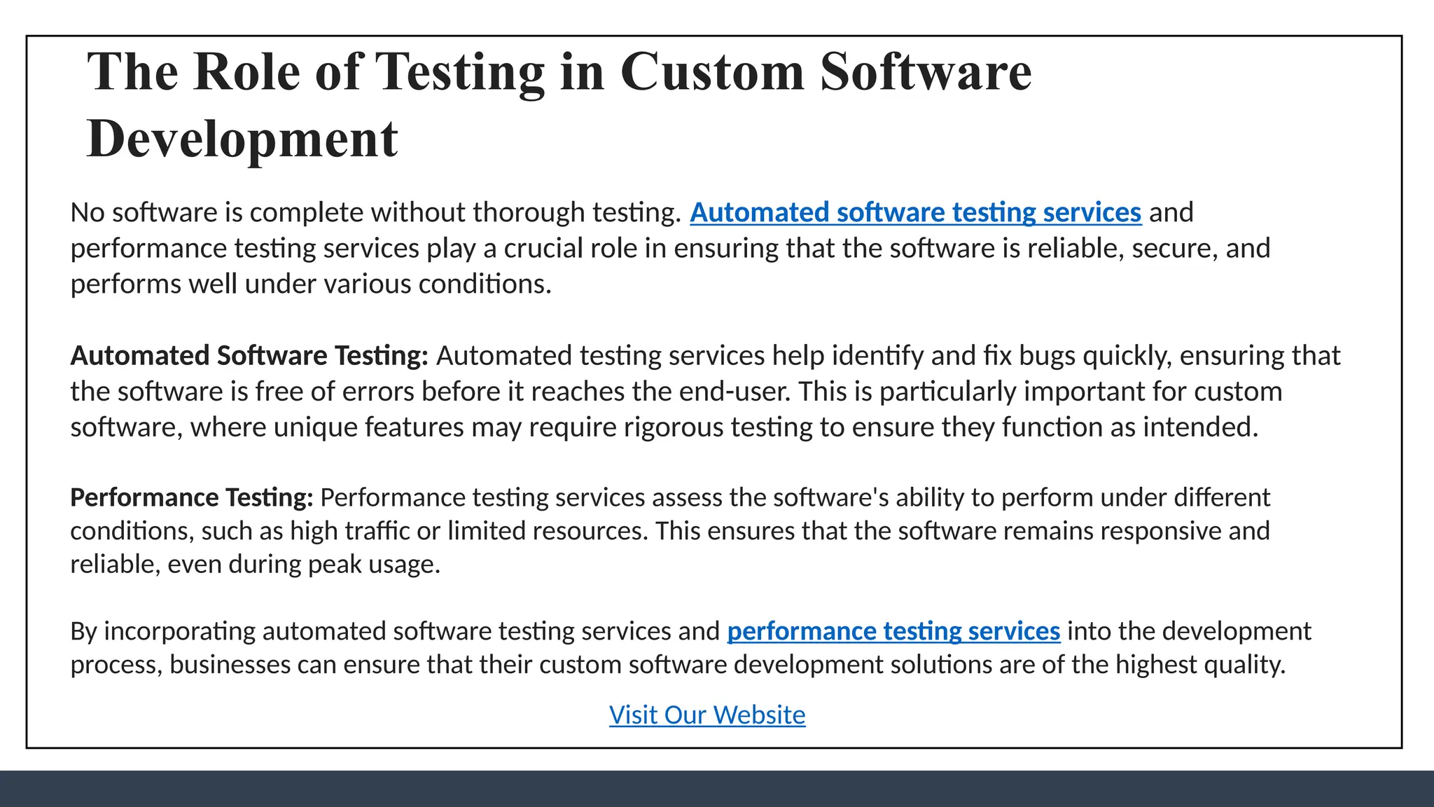 The Role of Testing in Custom Software
Development
No software is complete without thorough testing. Automated software testing services and
performance testing services play a crucial role in ensuring that the software is reliable, secure, and
performs well under various conditions.
Automated Software Testing: Automated testing services help identify and fix bugs quickly, ensuring that
the software is free of errors before it reaches the end-user. This is particularly important for custom
software, where unique features may require rigorous testing to ensure they function as intended.
Performance Testing: Performance testing services assess the software's ability to perform under different
conditions, such as high traffic or limited resources. This ensures that the software remains responsive and
reliable, even during peak usage.
By incorporating automated software testing services and performance testing services into the development
process, businesses can ensure that their custom software development solutions are of the highest quality.
Visit Our Website
 
