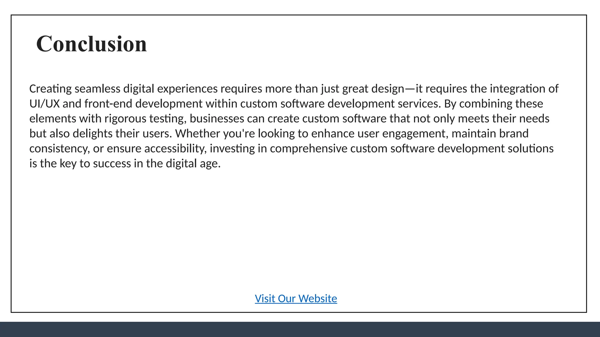 Conclusion
Creating seamless digital experiences requires more than just great design—it requires the integration of
UI/UX and front-end development within custom software development services. By combining these
elements with rigorous testing, businesses can create custom software that not only meets their needs
but also delights their users. Whether you're looking to enhance user engagement, maintain brand
consistency, or ensure accessibility, investing in comprehensive custom software development solutions
is the key to success in the digital age.
Visit Our Website
 