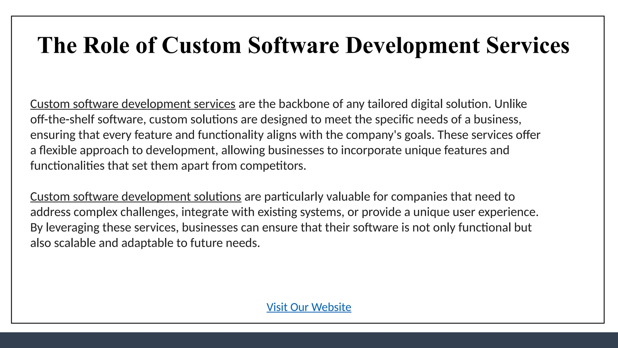 The Role of Custom Software Development Services
Custom software development services are the backbone of any tailored digital solution. Unlike
off-the-shelf software, custom solutions are designed to meet the specific needs of a business,
ensuring that every feature and functionality aligns with the company's goals. These services offer
a flexible approach to development, allowing businesses to incorporate unique features and
functionalities that set them apart from competitors.
Custom software development solutions are particularly valuable for companies that need to
address complex challenges, integrate with existing systems, or provide a unique user experience.
By leveraging these services, businesses can ensure that their software is not only functional but
also scalable and adaptable to future needs.
Visit Our Website
 