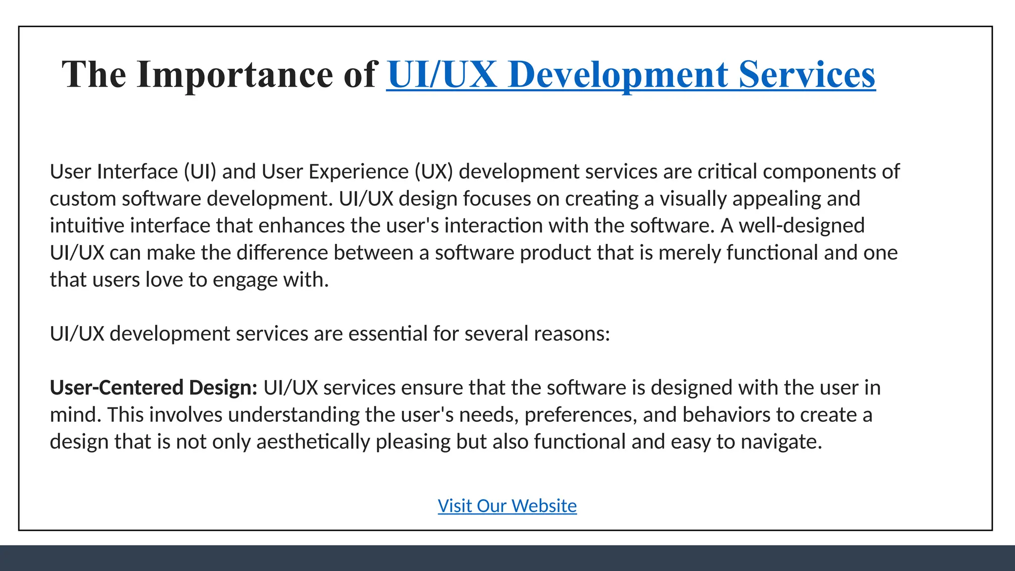 The Importance of UI/UX Development Services
User Interface (UI) and User Experience (UX) development services are critical components of
custom software development. UI/UX design focuses on creating a visually appealing and
intuitive interface that enhances the user's interaction with the software. A well-designed
UI/UX can make the difference between a software product that is merely functional and one
that users love to engage with.
UI/UX development services are essential for several reasons:
User-Centered Design: UI/UX services ensure that the software is designed with the user in
mind. This involves understanding the user's needs, preferences, and behaviors to create a
design that is not only aesthetically pleasing but also functional and easy to navigate.
Visit Our Website
 