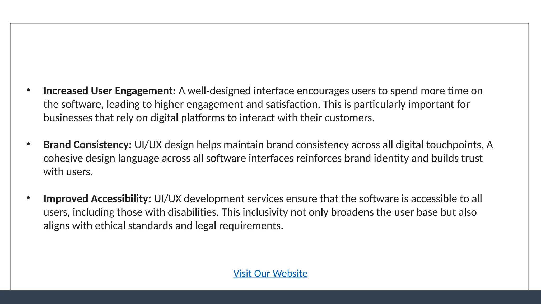 • Increased User Engagement: A well-designed interface encourages users to spend more time on
the software, leading to higher engagement and satisfaction. This is particularly important for
businesses that rely on digital platforms to interact with their customers.
• Brand Consistency: UI/UX design helps maintain brand consistency across all digital touchpoints. A
cohesive design language across all software interfaces reinforces brand identity and builds trust
with users.
• Improved Accessibility: UI/UX development services ensure that the software is accessible to all
users, including those with disabilities. This inclusivity not only broadens the user base but also
aligns with ethical standards and legal requirements.
Visit Our Website
 