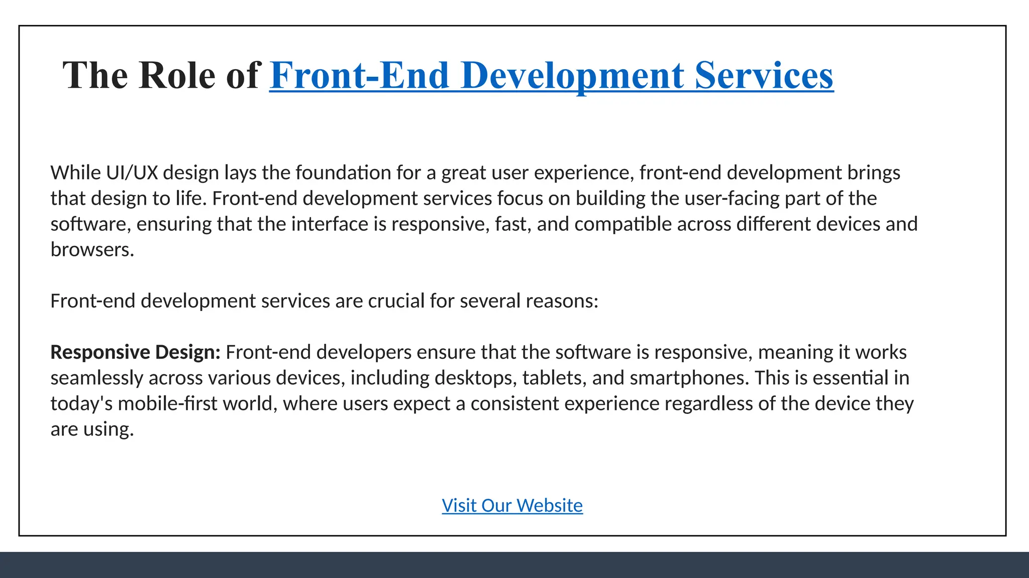 The Role of Front-End Development Services
While UI/UX design lays the foundation for a great user experience, front-end development brings
that design to life. Front-end development services focus on building the user-facing part of the
software, ensuring that the interface is responsive, fast, and compatible across different devices and
browsers.
Front-end development services are crucial for several reasons:
Responsive Design: Front-end developers ensure that the software is responsive, meaning it works
seamlessly across various devices, including desktops, tablets, and smartphones. This is essential in
today's mobile-first world, where users expect a consistent experience regardless of the device they
are using.
Visit Our Website
 