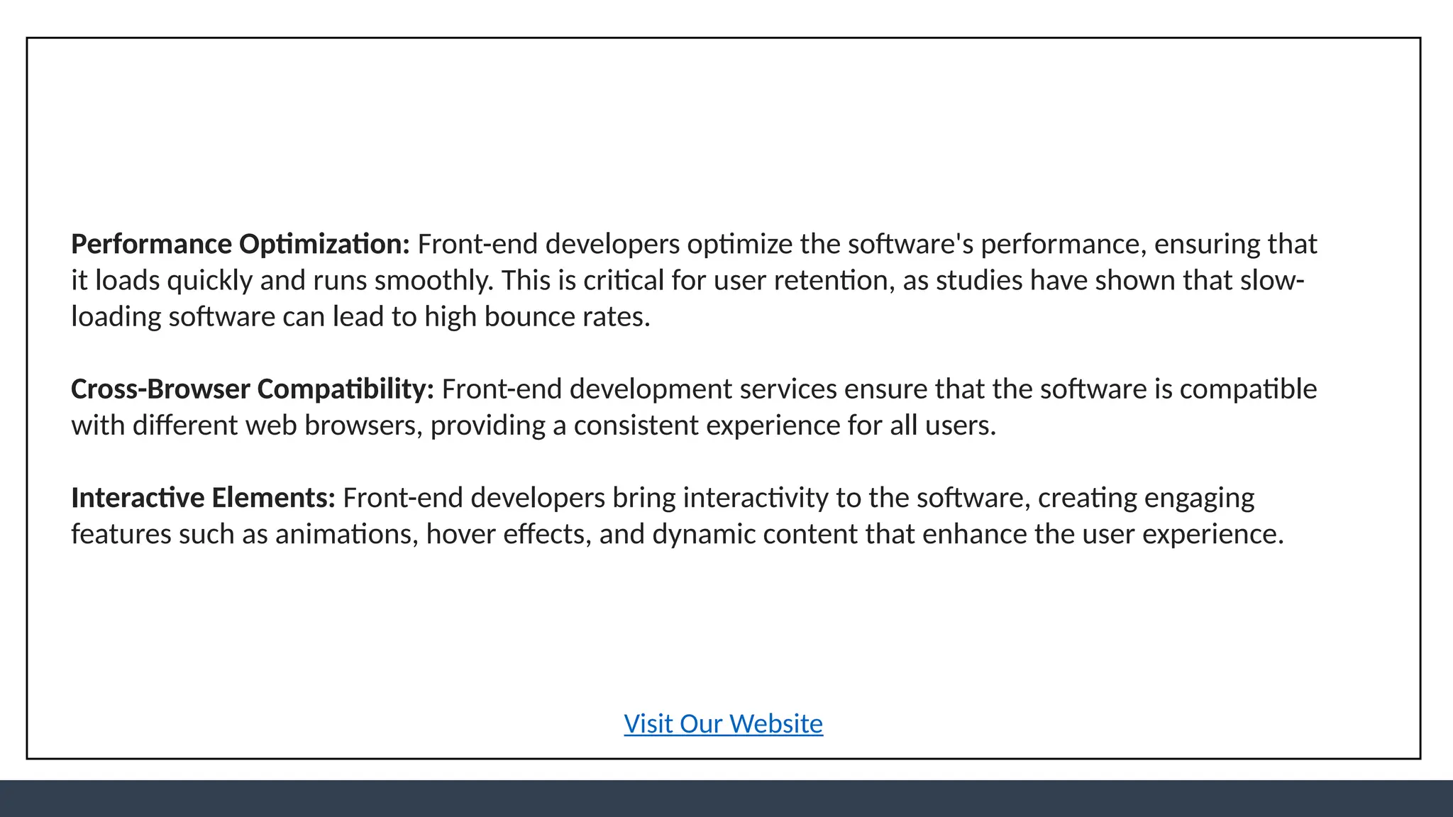 Performance Optimization: Front-end developers optimize the software's performance, ensuring that
it loads quickly and runs smoothly. This is critical for user retention, as studies have shown that slow-
loading software can lead to high bounce rates.
Cross-Browser Compatibility: Front-end development services ensure that the software is compatible
with different web browsers, providing a consistent experience for all users.
Interactive Elements: Front-end developers bring interactivity to the software, creating engaging
features such as animations, hover effects, and dynamic content that enhance the user experience.
Visit Our Website
 