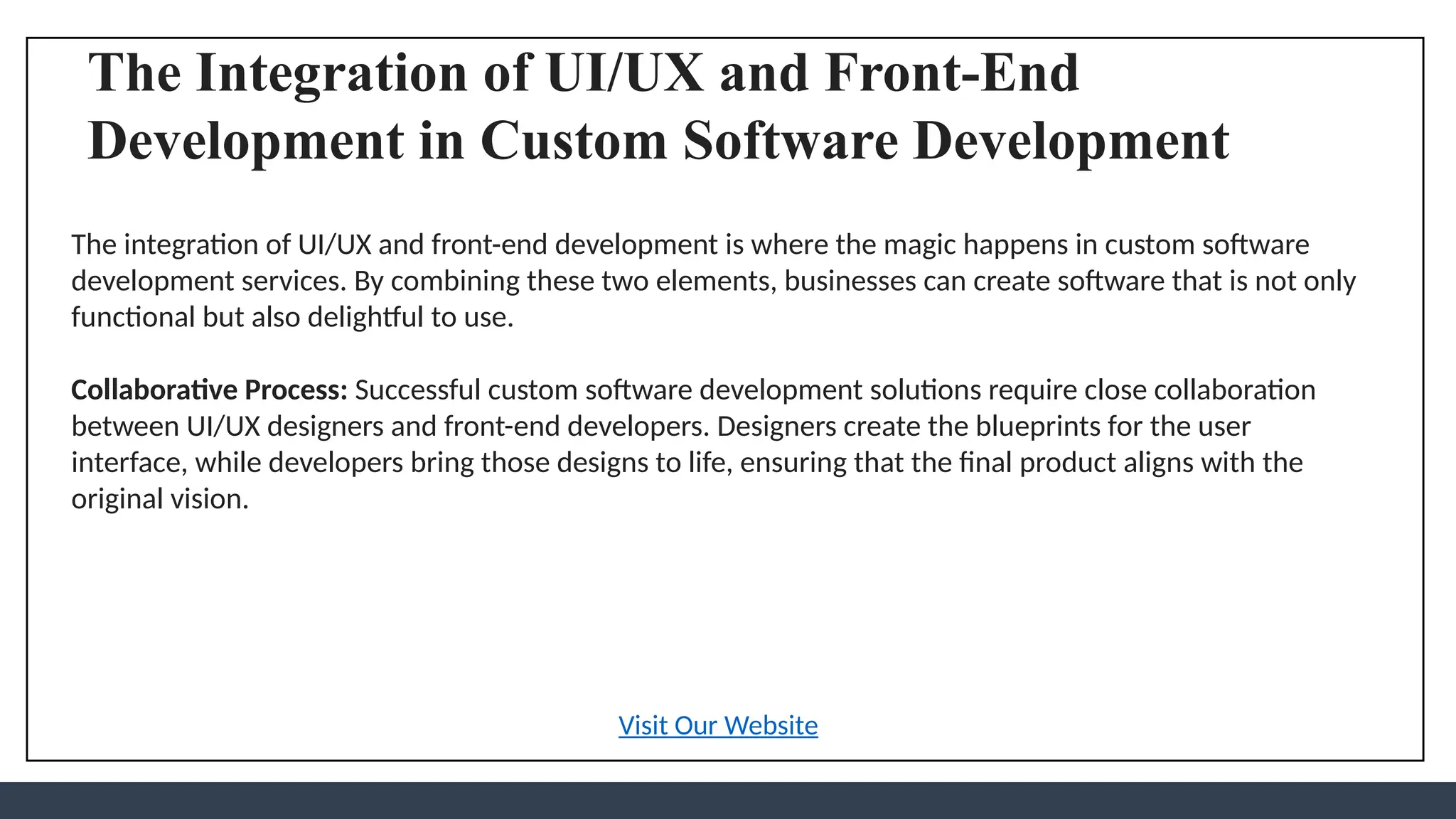The Integration of UI/UX and Front-End
Development in Custom Software Development
The integration of UI/UX and front-end development is where the magic happens in custom software
development services. By combining these two elements, businesses can create software that is not only
functional but also delightful to use.
Collaborative Process: Successful custom software development solutions require close collaboration
between UI/UX designers and front-end developers. Designers create the blueprints for the user
interface, while developers bring those designs to life, ensuring that the final product aligns with the
original vision.
Visit Our Website
 