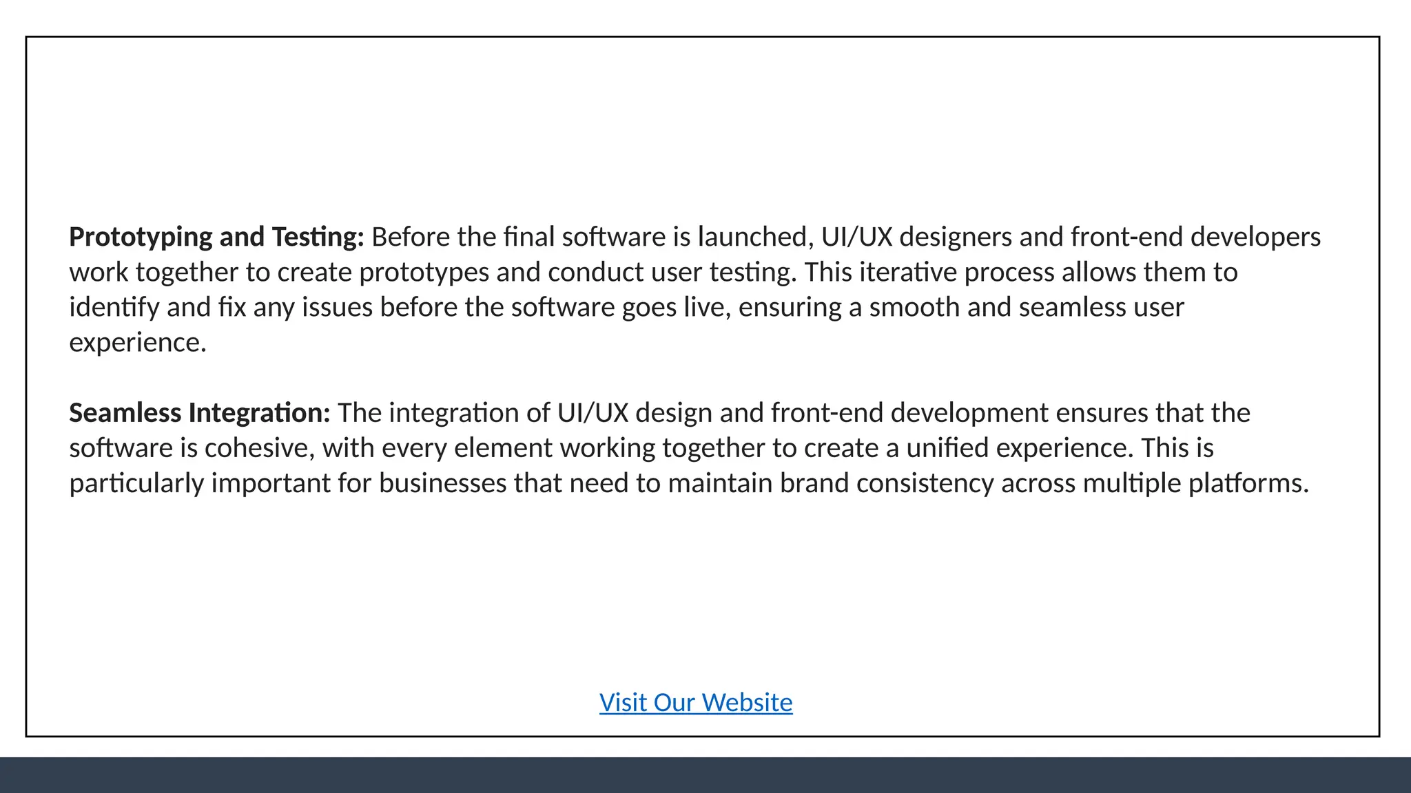 Prototyping and Testing: Before the final software is launched, UI/UX designers and front-end developers
work together to create prototypes and conduct user testing. This iterative process allows them to
identify and fix any issues before the software goes live, ensuring a smooth and seamless user
experience.
Seamless Integration: The integration of UI/UX design and front-end development ensures that the
software is cohesive, with every element working together to create a unified experience. This is
particularly important for businesses that need to maintain brand consistency across multiple platforms.
Visit Our Website
 