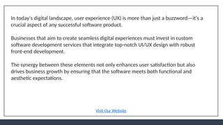 In today's digital landscape, user experience (UX) is more than just a buzzword—it's a
crucial aspect of any successful software product.
Businesses that aim to create seamless digital experiences must invest in custom
software development services that integrate top-notch UI/UX design with robust
front-end development.
The synergy between these elements not only enhances user satisfaction but also
drives business growth by ensuring that the software meets both functional and
aesthetic expectations.
Visit Our Website
 