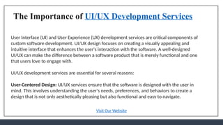 The Importance of UI/UX Development Services
User Interface (UI) and User Experience (UX) development services are critical components of
custom software development. UI/UX design focuses on creating a visually appealing and
intuitive interface that enhances the user's interaction with the software. A well-designed
UI/UX can make the difference between a software product that is merely functional and one
that users love to engage with.
UI/UX development services are essential for several reasons:
User-Centered Design: UI/UX services ensure that the software is designed with the user in
mind. This involves understanding the user's needs, preferences, and behaviors to create a
design that is not only aesthetically pleasing but also functional and easy to navigate.
Visit Our Website
 