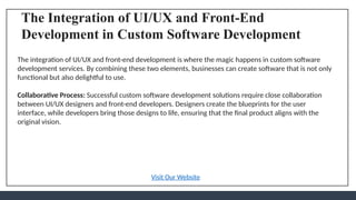 The Integration of UI/UX and Front-End
Development in Custom Software Development
The integration of UI/UX and front-end development is where the magic happens in custom software
development services. By combining these two elements, businesses can create software that is not only
functional but also delightful to use.
Collaborative Process: Successful custom software development solutions require close collaboration
between UI/UX designers and front-end developers. Designers create the blueprints for the user
interface, while developers bring those designs to life, ensuring that the final product aligns with the
original vision.
Visit Our Website
 