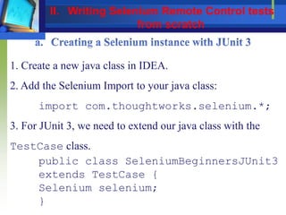 1. Create a new java class in IDEA.
2. Add the Selenium Import to your java class:
import com.thoughtworks.selenium.*;
3. For JUnit 3, we need to extend our java class with the
TestCase class.
public class SeleniumBeginnersJUnit3
extends TestCase {
Selenium selenium;
}
II. Writing Selenium Remote Control tests
from scratch
 