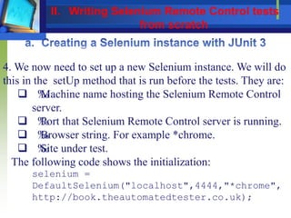 4. We now need to set up a new Selenium instance. We will do
this in the setUp method that is run before the tests. They are:
 ‰Machine name hosting the Selenium Remote Control
server.
 ‰Port that Selenium Remote Control server is running.
 ‰Browser string. For example *chrome.
 ‰Site under test.
The following code shows the initialization:
selenium =
DefaultSelenium("localhost",4444,"*chrome",
http://book.theautomatedtester.co.uk);
II. Writing Selenium Remote Control tests
from scratch
 