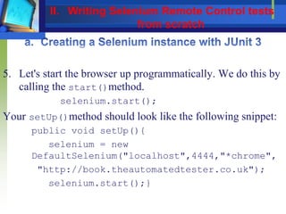 5. Let's start the browser up programmatically. We do this by
calling the start()method.
selenium.start();
Your setUp()method should look like the following snippet:
public void setUp(){
selenium = new
DefaultSelenium("localhost",4444,"*chrome",
"http://book.theautomatedtester.co.uk");
selenium.start();}
II. Writing Selenium Remote Control tests
from scratch
 