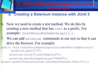 6. Now we need to create a test method. We do this by
creating a new method that has test as a prefix. For
example: testShouldDoSomething(){…}.
7. We can add selenium commands in our test so that it can
drive the browser. For example:
public void testShouldOpenChapter2LinkAndVerifyAButton(){
selenium.open("/");
selenium.click("link=Chapter2");
selenium.waitForPageToLoad("30000");
Assert.assertTrue(selenium.isElementPresent("but1"));}
II. Writing Selenium Remote Control tests
from scratch
 