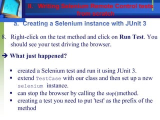8. Right-click on the test method and click on Run Test. You
should see your test driving the browser.
 What just happened?
 created a Selenium test and run it using JUnit 3.
 extend TestCase with our class and then set up a new
selenium instance.
 can stop the browser by calling the stop()method.
 creating a test you need to put 'test' as the prefix of the
method
II. Writing Selenium Remote Control tests
from scratch
 