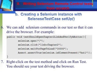 6. We can add selenium commands in our test so that it can
drive the browser. For example:
7. Right-click on the test method and click on Run Test.
You should see your test driving the browser.
II. Writing Selenium Remote Control tests
from scratch
 