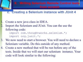 1. Create a new java class in IDEA.
2. Import the Selenium and JUnit. You can the use the
following code:
import com.thoughtworks.selenium.*;
import org.junit.*;
3. We now need to start a browser. You will need to declare a
Selenium variable. Do this outside of any method.
4. Create a new method that will be run before any of the
tests. Inside that we will start our selenium instance. Your
code will look similar to the following:
II. Writing Selenium Remote Control tests
from scratch
 
