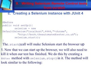@Before
public void setUp(){
selenium = new
DefaultSelenium("localhost",4444,"*chrome",
"http://book.theautomatedtester.co.uk");
selenium.start();
}
The.start()call will make Selenium start the browser up
5. Now that we can start up the browser, we will also need to
kill it when our test has finished. We do this by creating a
@After method with selenium.stop()in it. The method will
look similar to the following:
II. Writing Selenium Remote Control tests
from scratch
 