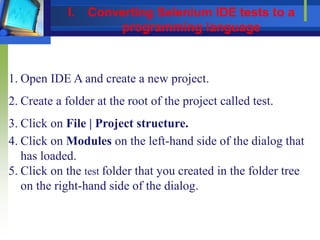 1. Open IDE A and create a new project.
2. Create a folder at the root of the project called test.
3. Click on File | Project structure.
4. Click on Modules on the left-hand side of the dialog that
has loaded.
5. Click on the test folder that you created in the folder tree
on the right-hand side of the dialog.
I. Converting Selenium IDE tests to a
programming language
 