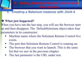  What just happened?
When you have run the last step, you will see the browser start
up and then disappear. The DefaultSelenium object takes four
parameters in its constructor:
 Machine name where the Selenium Remote Control live
exists.
 The port that Selenium Remote Control is running on.
 The browser that you want to launch. This is the same
list that we saw in the previous chapter.
 The last parameter is the URL under test.
II. Writing Selenium Remote Control tests
from scratch
 