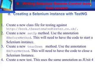1. Create a new class file for testing against
http://book.theautomatedtester.co.uk/.
2. Create a new setUp method. Use the annotation
@BeforeMethod. This will need to have the code to start a
Selenium instance.
3. Create a new tearDown method. Use the annotation
@AfterMethod. This will need to have the code to close a
Selenium Instance.
4. Create a new test. This uses the same annotation as JUnit 4
II. Writing Selenium Remote Control tests
from scratch
 