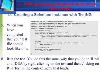 5. When you
have
completed
that your test
file should
look like this:
6. Run the test. You do this the same way that you do in JUnit
and IDEA by right-clicking on the test and then clicking on
Run Test in the context menu that loads.
II. Writing Selenium Remote Control tests
from scratch
 