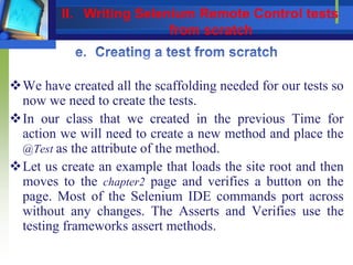 We have created all the scaffolding needed for our tests so
now we need to create the tests.
In our class that we created in the previous Time for
action we will need to create a new method and place the
@Test as the attribute of the method.
Let us create an example that loads the site root and then
moves to the chapter2 page and verifies a button on the
page. Most of the Selenium IDE commands port across
without any changes. The Asserts and Verifies use the
testing frameworks assert methods.
II. Writing Selenium Remote Control tests
from scratch
 