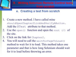 1. Create a new method. I have called mine
shouldOpenChapter2LinkAndVerifyAButton.
Add the @Test attribute to that method.
2. Use the open() function and open the root (/) of
the site.
3. Click on the link for Chapter2.
4. You will need to call the waitForPageToLoad()
method to wait for it to load. This method takes one
parameter and that is how long Selenium should wait
for it to load before throwing an error.
II. Writing Selenium Remote Control tests
from scratch
 