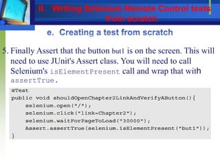 5. Finally Assert that the button but1 is on the screen. This will
need to use JUnit's Assert class. You will need to call
Selenium's isElementPresent call and wrap that with
assertTrue.
II. Writing Selenium Remote Control tests
from scratch
 