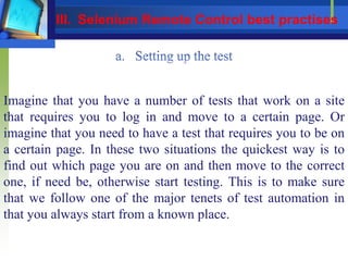 Imagine that you have a number of tests that work on a site
that requires you to log in and move to a certain page. Or
imagine that you need to have a test that requires you to be on
a certain page. In these two situations the quickest way is to
find out which page you are on and then move to the correct
one, if need be, otherwise start testing. This is to make sure
that we follow one of the major tenets of test automation in
that you always start from a known place.
III. Selenium Remote Control best practises
 