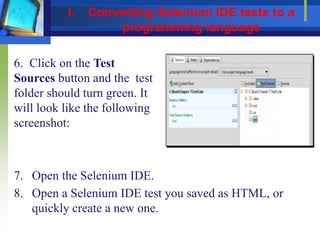 6. Click on the Test
Sources button and the test
folder should turn green. It
will look like the following
screenshot:
7. Open the Selenium IDE.
8. Open a Selenium IDE test you saved as HTML, or
quickly create a new one.
I. Converting Selenium IDE tests to a
programming language
 