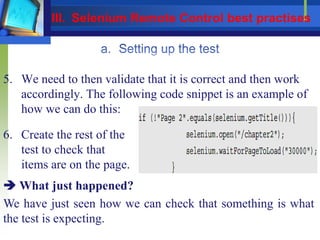 5. We need to then validate that it is correct and then work
accordingly. The following code snippet is an example of
how we can do this:
6. Create the rest of the
test to check that
items are on the page.
 What just happened?
We have just seen how we can check that something is what
the test is expecting.
III. Selenium Remote Control best practises
 