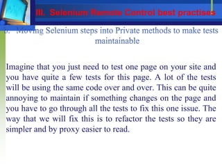 Imagine that you just need to test one page on your site and
you have quite a few tests for this page. A lot of the tests
will be using the same code over and over. This can be quite
annoying to maintain if something changes on the page and
you have to go through all the tests to fix this one issue. The
way that we will fix this is to refactor the tests so they are
simpler and by proxy easier to read.
III. Selenium Remote Control best practises
 