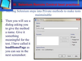 2. Then you will see a
dialog asking you
to give the method
a name. Give it
something
meaningful for the
test. I have called it
loadHomePage as
you can see in the
next screenshot:
III. Selenium Remote Control best practises
 