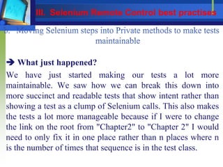  What just happened?
We have just started making our tests a lot more
maintainable. We saw how we can break this down into
more succinct and readable tests that show intent rather than
showing a test as a clump of Selenium calls. This also makes
the tests a lot more manageable because if I were to change
the link on the root from "Chapter2" to "Chapter 2" I would
need to only fix it in one place rather than n places where n
is the number of times that sequence is in the test class.
III. Selenium Remote Control best practises
 