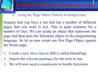 Imagine that you have a site that has a number of different
pages that you need to test. This is quite common for a
number of sites. We can create an object that represents the
page and then pass the Selenium object in the programming
language. So let us now create our first Page Object against
the Home page.
1. Create a new Java class in IDEA called HomePage.
2. Import the relevant packages for the tests to run.
3. We will now need a constructor to handle Selenium.
III. Selenium Remote Control best practises
 