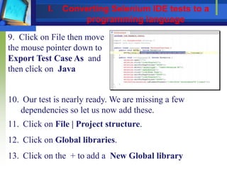 9. Click on File then move
the mouse pointer down to
Export Test Case As and
then click on Java
10. Our test is nearly ready. We are missing a few
dependencies so let us now add these.
11. Click on File | Project structure.
12. Click on Global libraries.
13. Click on the + to add a New Global library
I. Converting Selenium IDE tests to a
programming language
 