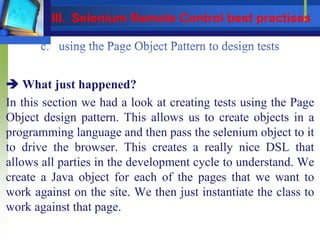  What just happened?
In this section we had a look at creating tests using the Page
Object design pattern. This allows us to create objects in a
programming language and then pass the selenium object to it
to drive the browser. This creates a really nice DSL that
allows all parties in the development cycle to understand. We
create a Java object for each of the pages that we want to
work against on the site. We then just instantiate the class to
work against that page.
III. Selenium Remote Control best practises
 