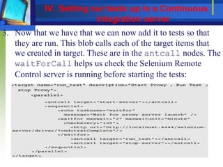 3. Now that we have that we can now add it to tests so that
they are run. This blob calls each of the target items that
we created in target. These are in the antcall nodes. The
waitForCall helps us check the Selenium Remote
Control server is running before starting the tests:
IV. Setting our tests up in a Continuous
Integration server
 