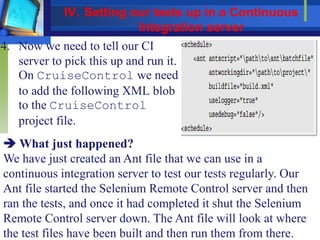 4. Now we need to tell our CI
server to pick this up and run it.
On CruiseControl we need
to add the following XML blob
to the CruiseControl
project file.
 What just happened?
We have just created an Ant file that we can use in a
continuous integration server to test our tests regularly. Our
Ant file started the Selenium Remote Control server and then
ran the tests, and once it had completed it shut the Selenium
Remote Control server down. The Ant file will look at where
the test files have been built and then run them from there.
IV. Setting our tests up in a Continuous
Integration server
 